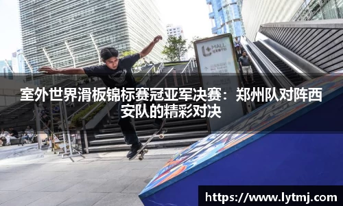 室外世界滑板锦标赛冠亚军决赛：郑州队对阵西安队的精彩对决